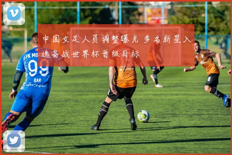 中国女足人员调整曝光 多名新星入选备战世界杯晋级目标