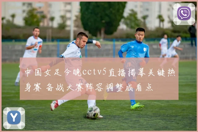 中国女足今晚cctv5直播揭幕关键热身赛 备战大赛阵容调整成看点