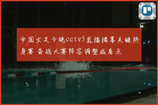 中国女足今晚cctv5直播揭幕关键热身赛 备战大赛阵容调整成看点